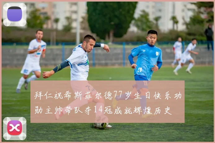 拜仁祝希斯菲尔德77岁生日快乐功勋主帅带队夺14冠成就辉煌历史