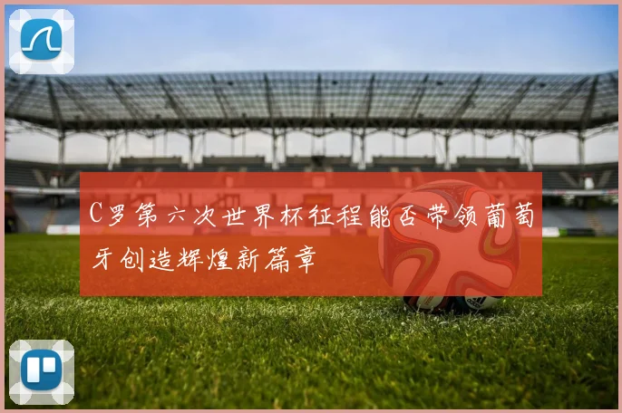 C罗第六次世界杯征程能否带领葡萄牙创造辉煌新篇章