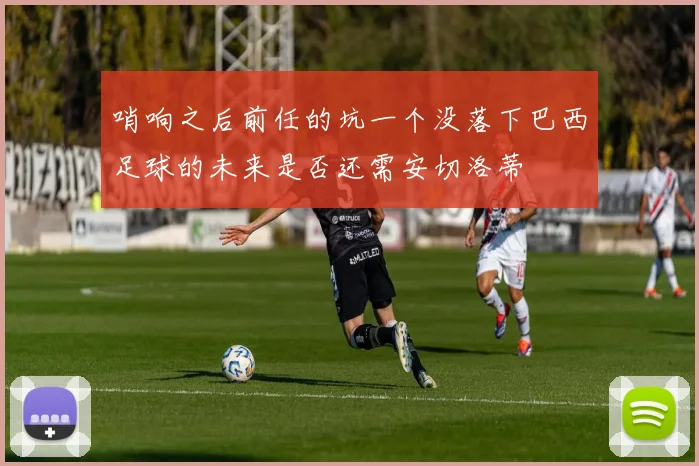 哨响之后前任的坑一个没落下巴西足球的未来是否还需安切洛蒂
