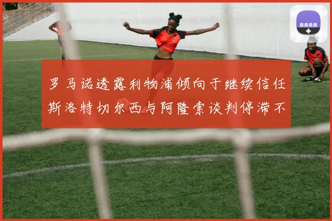 罗马诺透露利物浦倾向于继续信任斯洛特切尔西与阿隆索谈判停滞不前