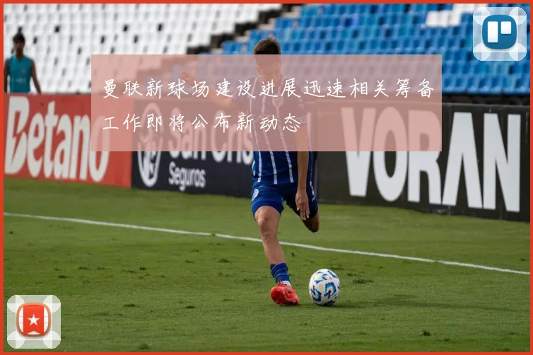 曼联新球场建设进展迅速相关筹备工作即将公布新动态