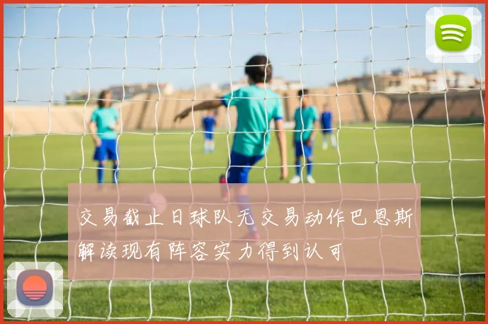 交易截止日球队无交易动作巴恩斯解读现有阵容实力得到认可