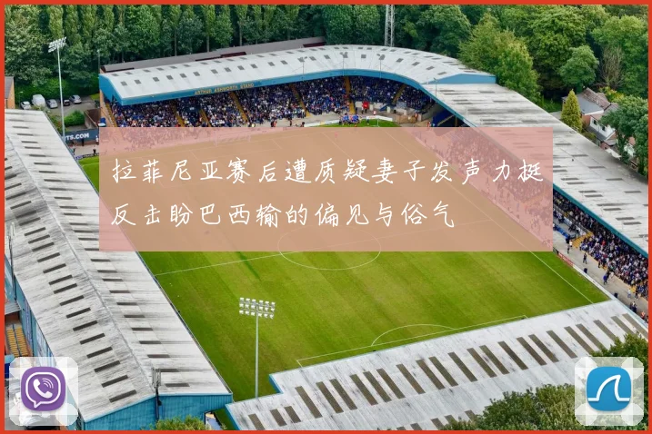 拉菲尼亚赛后遭质疑妻子发声力挺反击盼巴西输的偏见与俗气