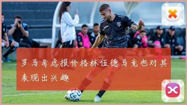 罗马考虑报价格林伍德马竞也对其表现出兴趣