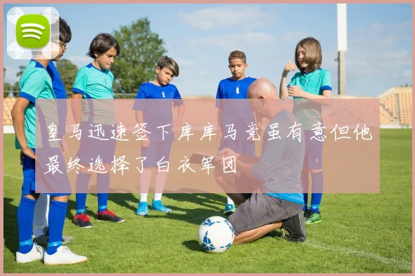 皇马迅速签下库库马竞虽有意但他最终选择了白衣军团