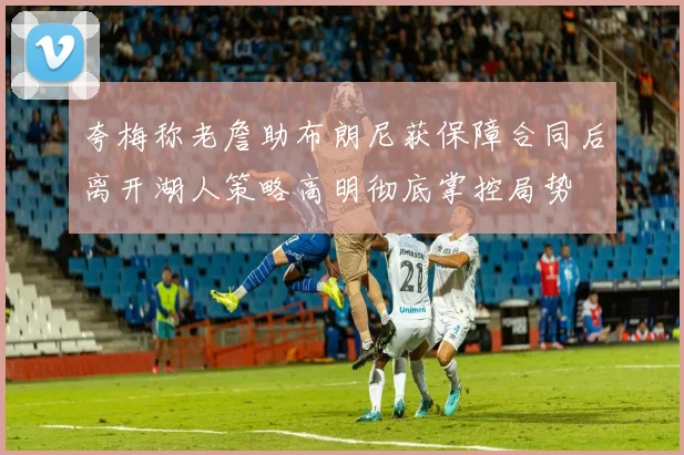 夸梅称老詹助布朗尼获保障合同后离开湖人策略高明彻底掌控局势
