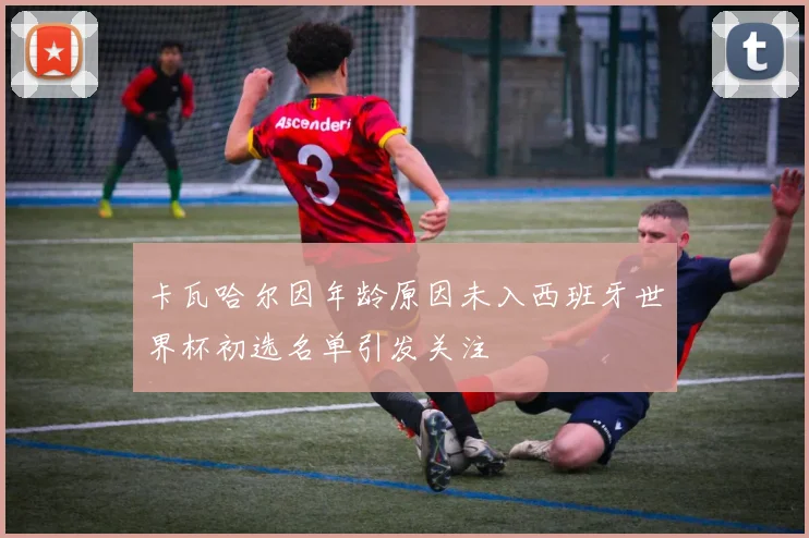 卡瓦哈尔因年龄原因未入西班牙世界杯初选名单引发关注