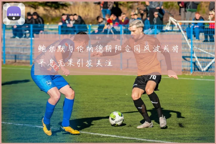 鲍尔默与伦纳德阴阳合同风波或将平息无果引发关注