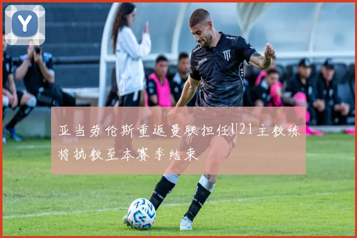 亚当劳伦斯重返曼联担任U21主教练将执教至本赛季结束