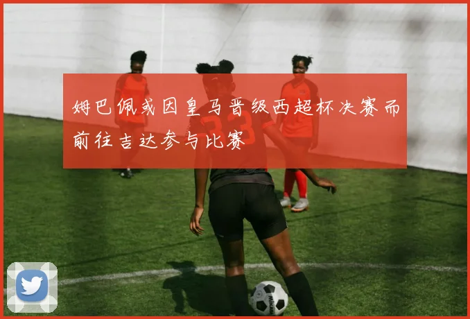 姆巴佩或因皇马晋级西超杯决赛而前往吉达参与比赛