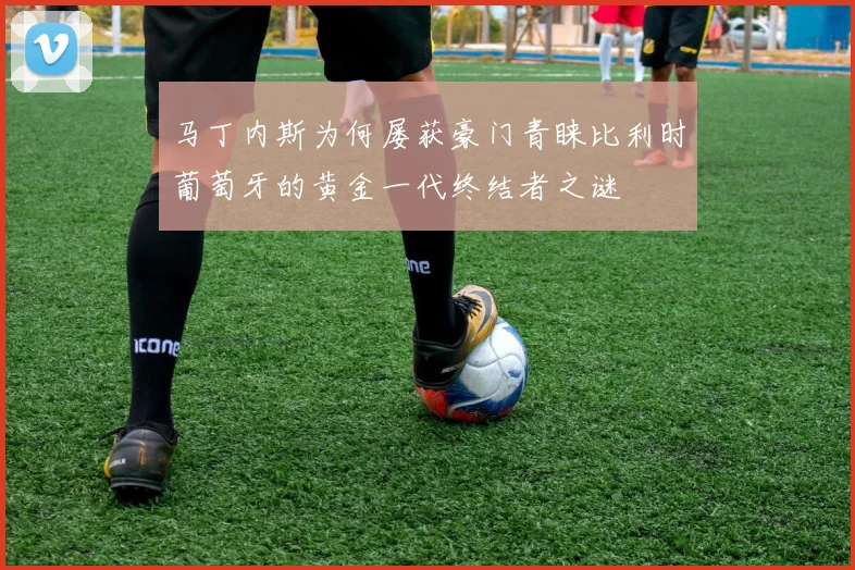 马丁内斯为何屡获豪门青睐比利时葡萄牙的黄金一代终结者之谜