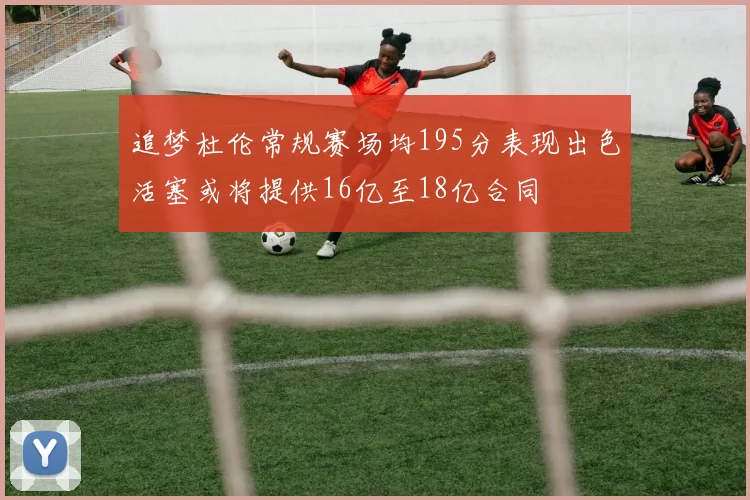 追梦杜伦常规赛场均195分表现出色活塞或将提供16亿至18亿合同