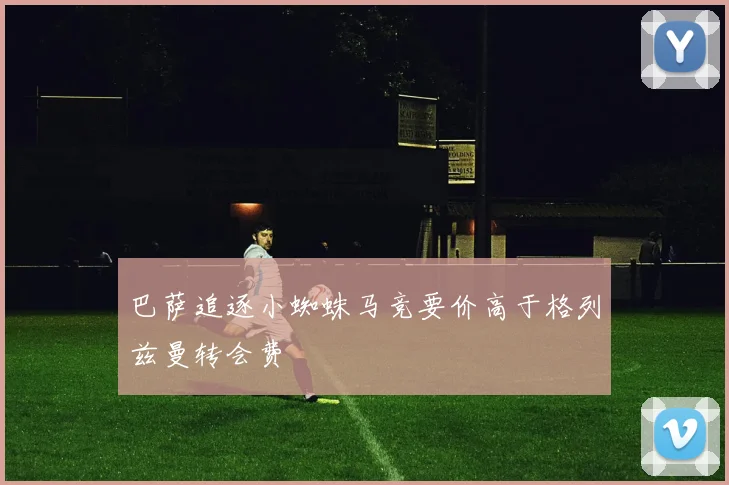 巴萨追逐小蜘蛛马竞要价高于格列兹曼转会费