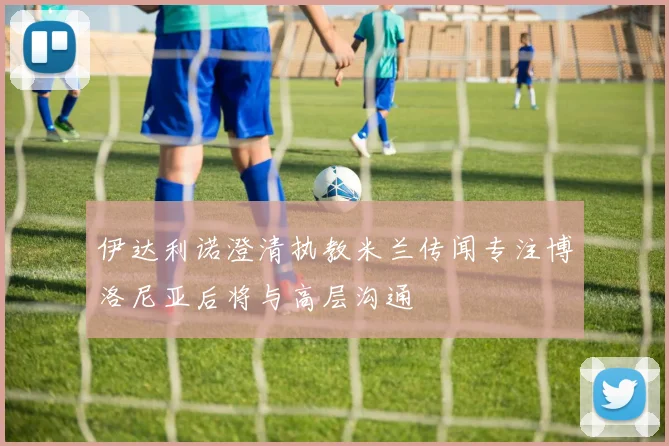 伊达利诺澄清执教米兰传闻专注博洛尼亚后将与高层沟通